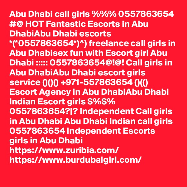 Abu Dhabi call girls %%% 0557863654 #@ HOT Fantastic Escorts in Abu DhabiAbu Dhabi escorts *(*0557863654*)^) freelance call girls in Abu Dhabisex fun with Escort girl Abu Dhabi ::::: 0557863654@!@! Call girls in Abu DhabiAbu Dhabi escort girls service ()()() +971-557863654 ()(() Escort Agency in Abu DhabiAbu Dhabi Indian Escort girls $%$% 0557863654?|? Independent Call girls in Abu Dhabi Abu Dhabi Indian call girls 0557863654 Independent Escorts girls in Abu Dhabi
https://www.zuribia.com/
https://www.burdubaigirl.com/