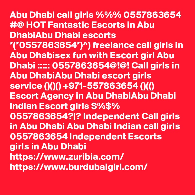 Abu Dhabi call girls %%% 0557863654 #@ HOT Fantastic Escorts in Abu DhabiAbu Dhabi escorts *(*0557863654*)^) freelance call girls in Abu Dhabisex fun with Escort girl Abu Dhabi ::::: 0557863654@!@! Call girls in Abu DhabiAbu Dhabi escort girls service ()()() +971-557863654 ()(() Escort Agency in Abu DhabiAbu Dhabi Indian Escort girls $%$% 0557863654?|? Independent Call girls in Abu Dhabi Abu Dhabi Indian call girls 0557863654 Independent Escorts girls in Abu Dhabi
https://www.zuribia.com/
https://www.burdubaigirl.com/