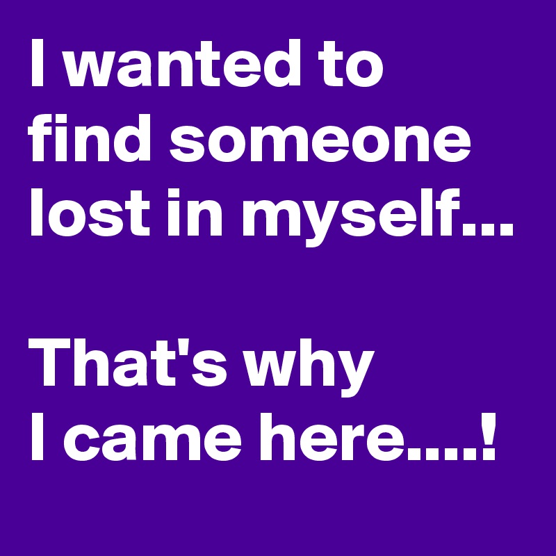 I wanted to find someone lost in myself...

That's why 
I came here....!