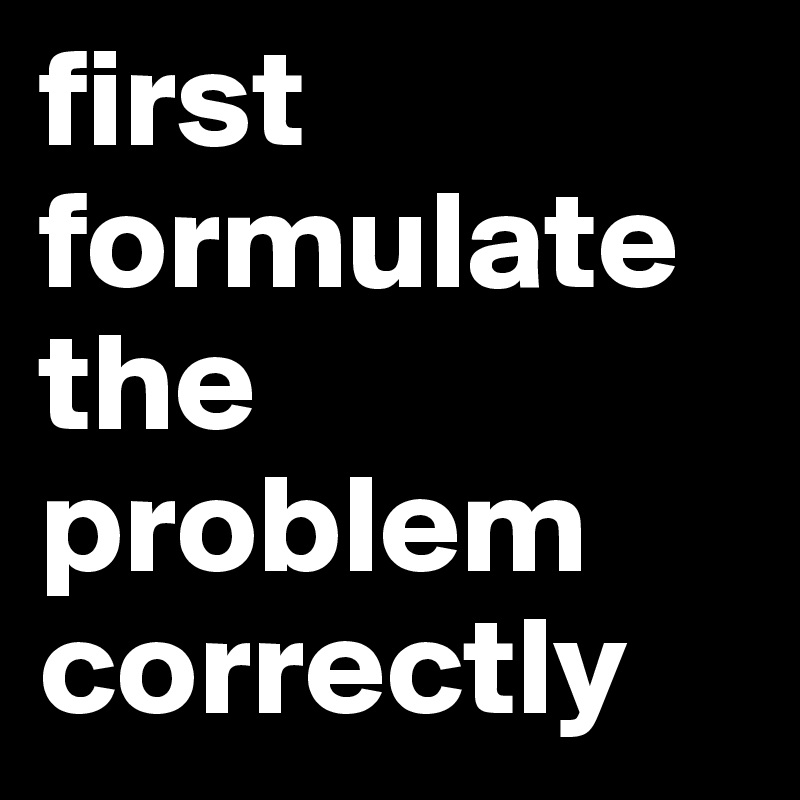first formulate the problem correctly