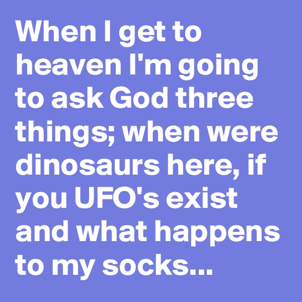 When I get to heaven I'm going to ask God three things; when were dinosaurs here, if you UFO's exist and what happens to my socks...