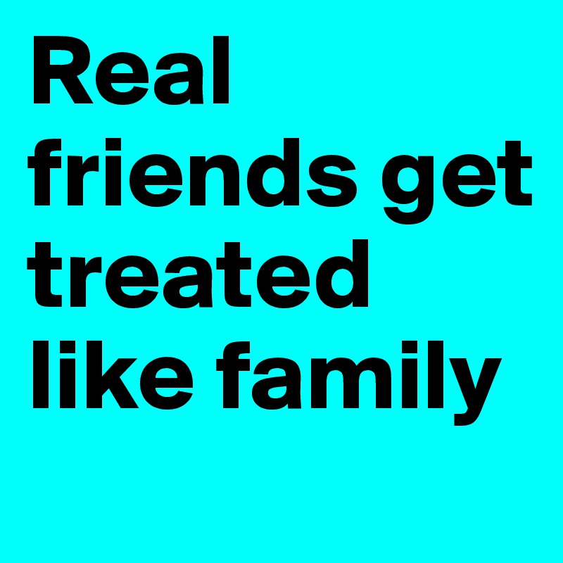 Real friends get treated like family