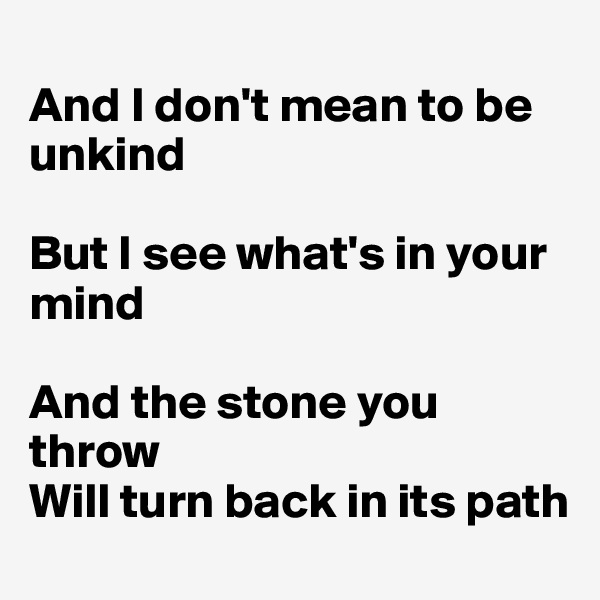 
And I don't mean to be unkind

But I see what's in your mind

And the stone you throw
Will turn back in its path