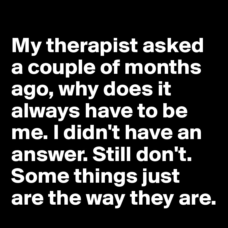 
My therapist asked a couple of months ago, why does it always have to be me. I didn't have an answer. Still don't. Some things just are the way they are.