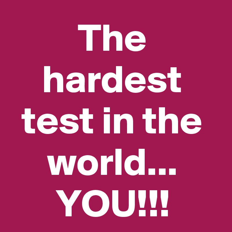 The hardest test in the world...
YOU!!!