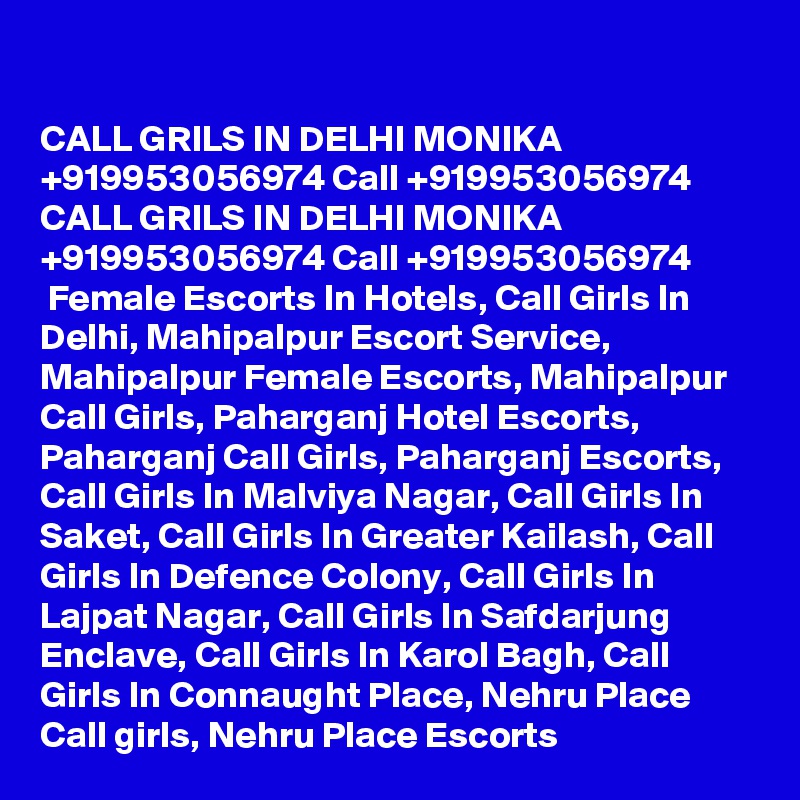 

CALL GRILS IN DELHI MONIKA +919953056974 Call +919953056974 CALL GRILS IN DELHI MONIKA +919953056974 Call +919953056974 
 Female Escorts In Hotels, Call Girls In Delhi, Mahipalpur Escort Service, Mahipalpur Female Escorts, Mahipalpur Call Girls, Paharganj Hotel Escorts, Paharganj Call Girls, Paharganj Escorts, Call Girls In Malviya Nagar, Call Girls In Saket, Call Girls In Greater Kailash, Call Girls In Defence Colony, Call Girls In Lajpat Nagar, Call Girls In Safdarjung Enclave, Call Girls In Karol Bagh, Call Girls In Connaught Place, Nehru Place Call girls, Nehru Place Escorts