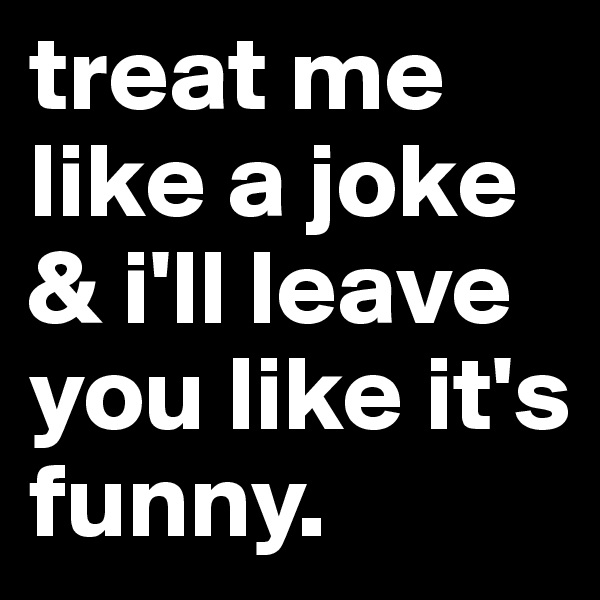 treat me like a joke & i'll leave you like it's funny.