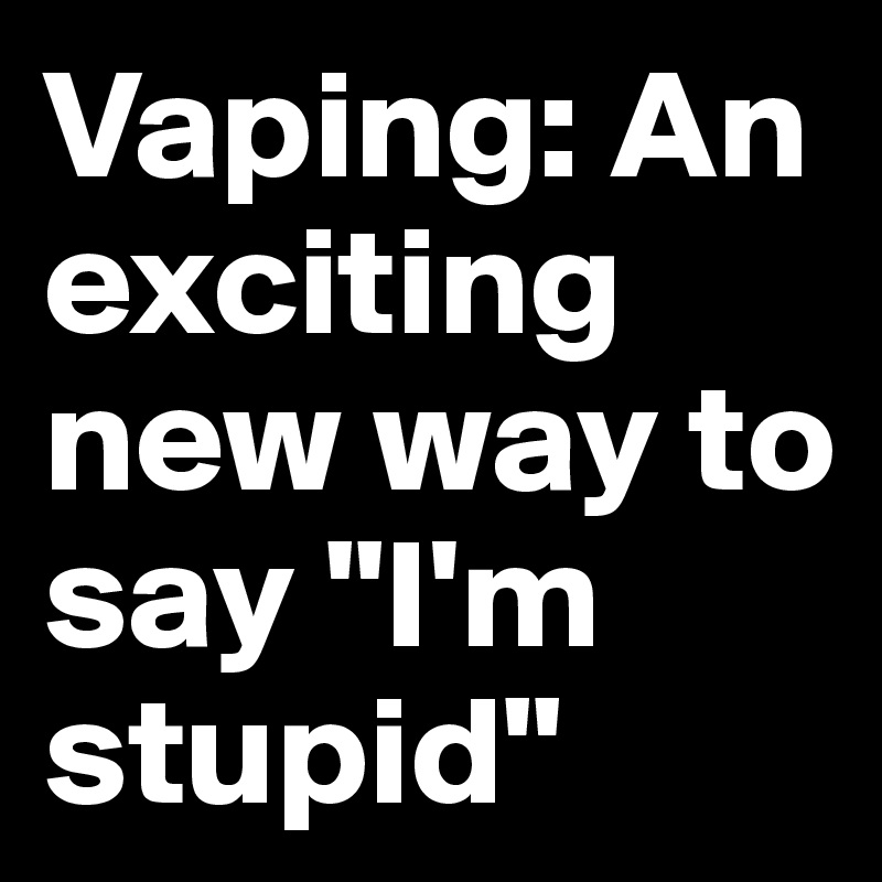 Vaping: An exciting new way to say "I'm stupid"
