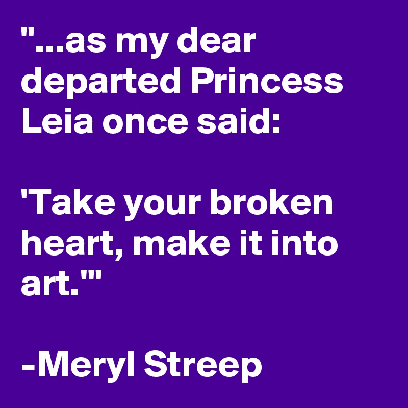 "...as my dear departed Princess Leia once said: 

'Take your broken heart, make it into art.'"

-Meryl Streep