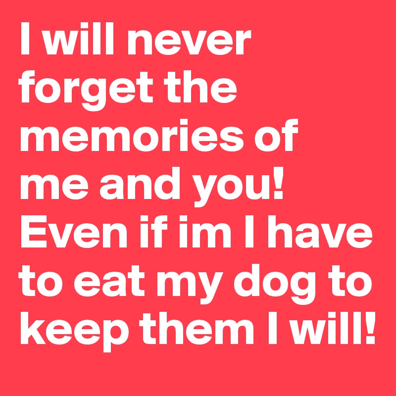 I will never forget the memories of me and you! Even if im I have to eat my dog to keep them I will!