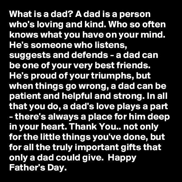 What is a dad? A dad is a person who's loving and kind. Who so often knows what you have on your mind. He's someone who listens, suggests and defends - a dad can be one of your very best friends. He's proud of your triumphs, but when things go wrong, a dad can be patient and helpful and strong. In all that you do, a dad's love plays a part - there's always a place for him deep in your heart. Thank You.. not only for the little things you've done, but for all the truly important gifts that only a dad could give.  Happy Father's Day.