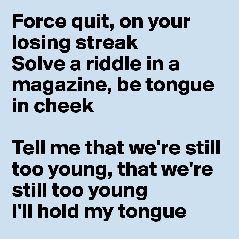 Force quit, on your losing streak
Solve a riddle in a magazine, be tongue in cheek

Tell me that we're still too young, that we're still too young
I'll hold my tongue