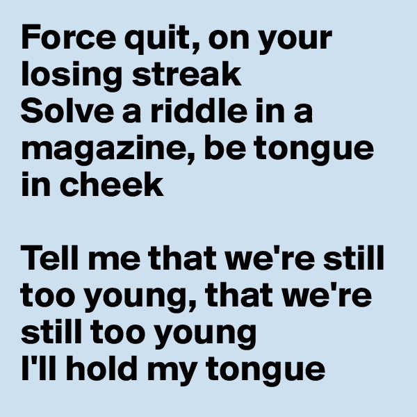 Force quit, on your losing streak
Solve a riddle in a magazine, be tongue in cheek

Tell me that we're still too young, that we're still too young
I'll hold my tongue