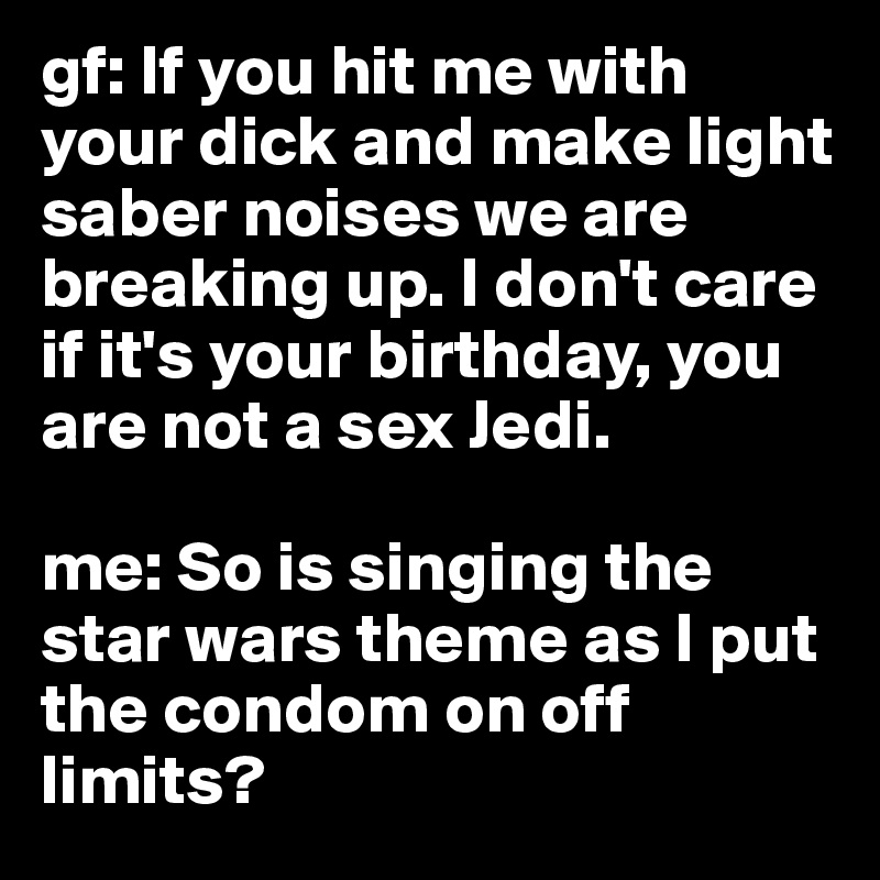 gf: If you hit me with your dick and make light saber noises we are breaking up. I don't care if it's your birthday, you are not a sex Jedi. 

me: So is singing the star wars theme as I put the condom on off limits?