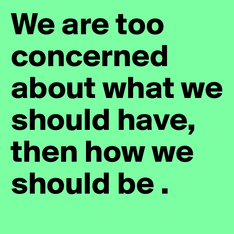 We are too concerned about what we should have, then how we should be .