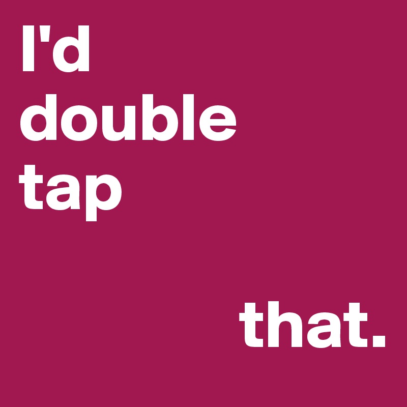 I'd 
double 
tap

                that.