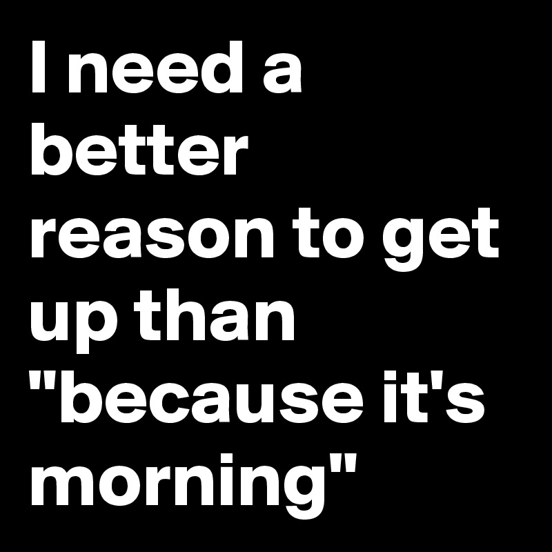 I need a better reason to get up than "because it's morning"