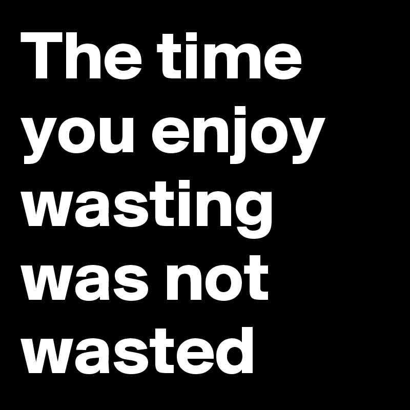 The time you enjoy wasting was not wasted