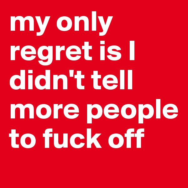 my only regret is I didn't tell more people to fuck off 