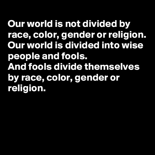 
Our world is not divided by race, color, gender or religion. 
Our world is divided into wise people and fools. 
And fools divide themselves by race, color, gender or religion. 



