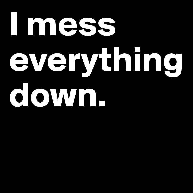 I mess 
everything
down. 
