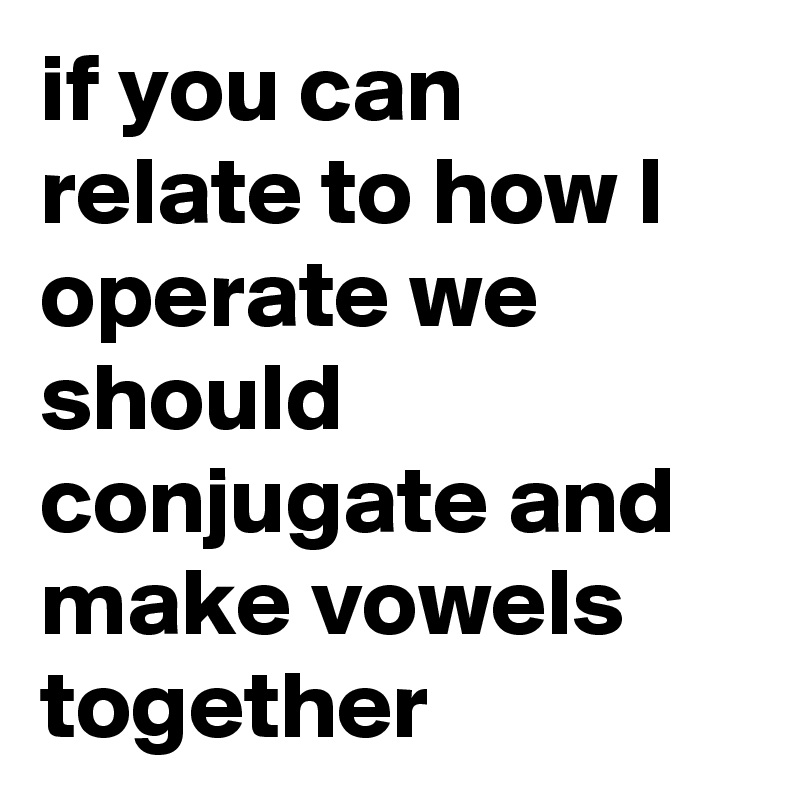 if you can relate to how I operate we should conjugate and make vowels together
