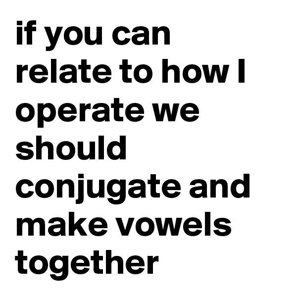 if you can relate to how I operate we should conjugate and make vowels together