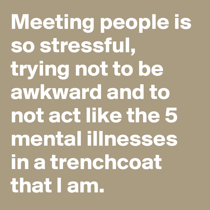 Meeting people is so stressful, trying not to be awkward and to not act like the 5 mental illnesses in a trenchcoat that I am.