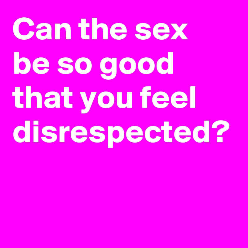 Can the sex be so good that you feel disrespected?