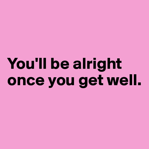 


You'll be alright once you get well.


