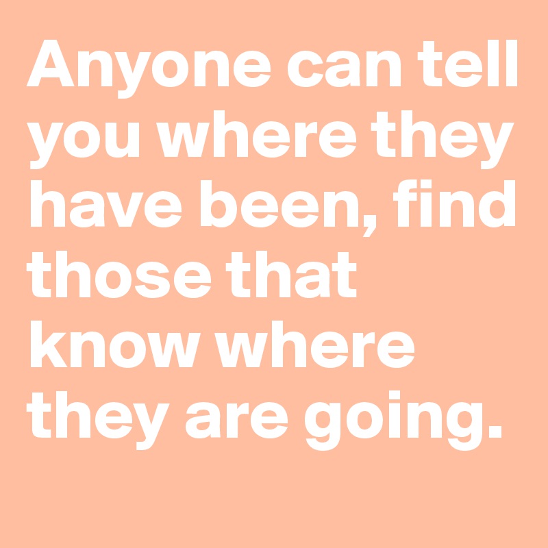 Anyone can tell you where they have been, find those that know where they are going.
