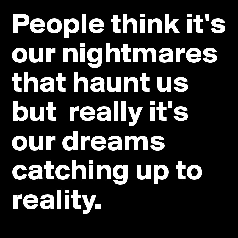 People think it's our nightmares that haunt us but  really it's our dreams catching up to reality.