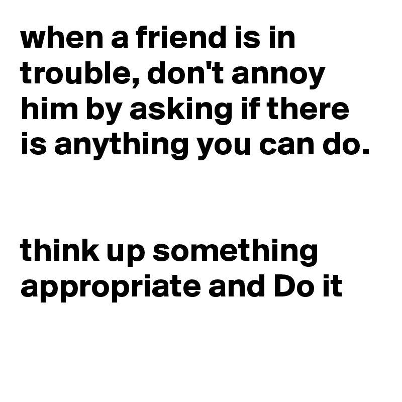 when a friend is in trouble, don't annoy him by asking if there is anything you can do.


think up something appropriate and Do it

