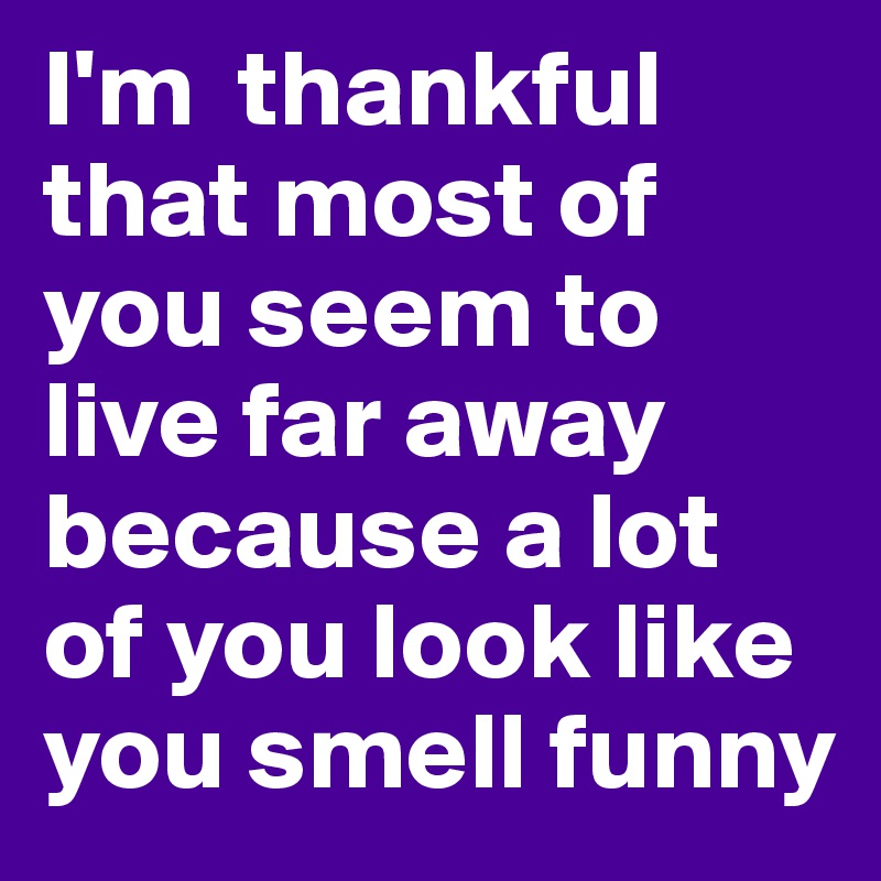 I'm  thankful that most of you seem to live far away because a lot of you look like you smell funny