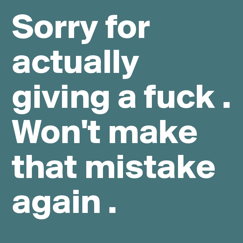 Sorry for actually giving a fuck . Won't make that mistake again .