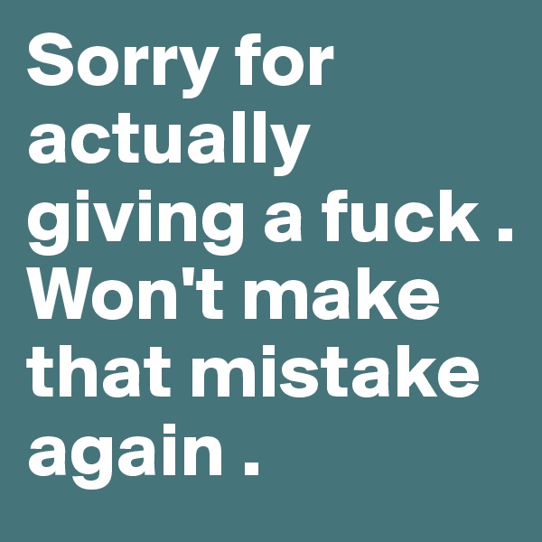 Sorry for actually giving a fuck . Won't make that mistake again .