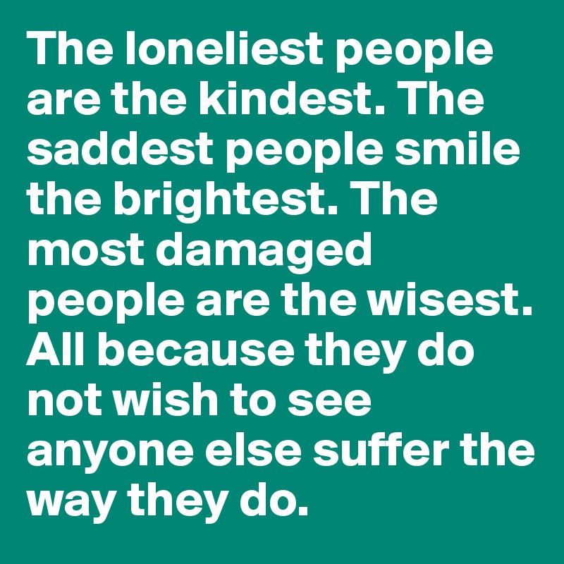 The loneliest people are the kindest. The saddest people smile the brightest. The most damaged people are the wisest. All because they do not wish to see anyone else suffer the way they do.