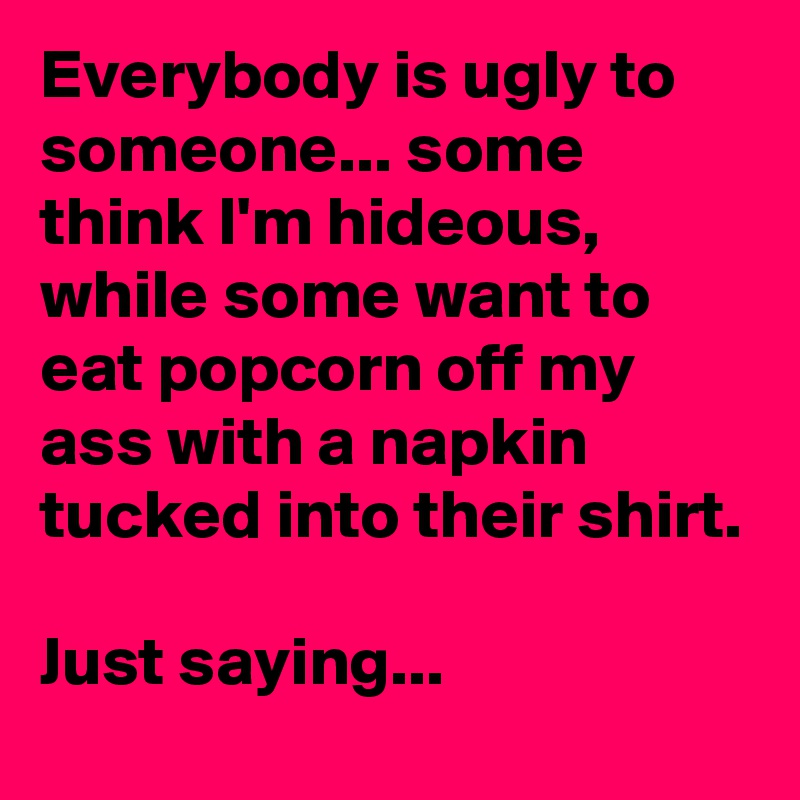 Everybody is ugly to someone... some think I'm hideous, while some want to eat popcorn off my ass with a napkin tucked into their shirt. 

Just saying... 