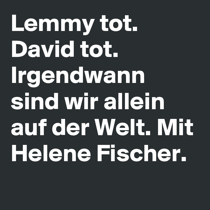 Lemmy tot.
David tot.
Irgendwann sind wir allein auf der Welt. Mit Helene Fischer.
