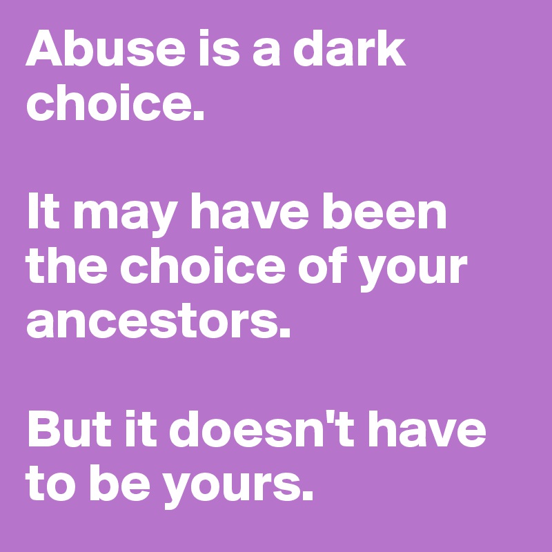 Abuse is a dark choice. 

It may have been the choice of your ancestors. 

But it doesn't have to be yours. 