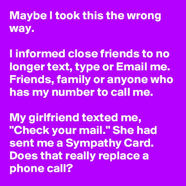 Maybe I took this the wrong way.

I informed close friends to no longer text, type or Email me. Friends, family or anyone who has my number to call me.

My girlfriend texted me, "Check your mail." She had sent me a Sympathy Card. Does that really replace a phone call?