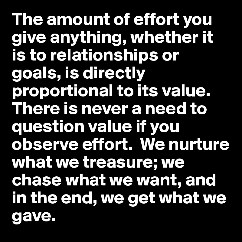 The amount of effort you give anything, whether it is to relationships or goals, is directly proportional to its value.  There is never a need to question value if you observe effort.  We nurture what we treasure; we chase what we want, and in the end, we get what we gave.