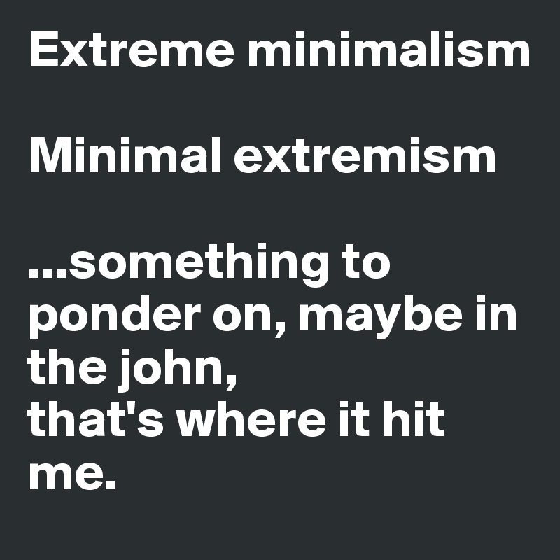 Extreme minimalism

Minimal extremism

...something to ponder on, maybe in the john, 
that's where it hit me.