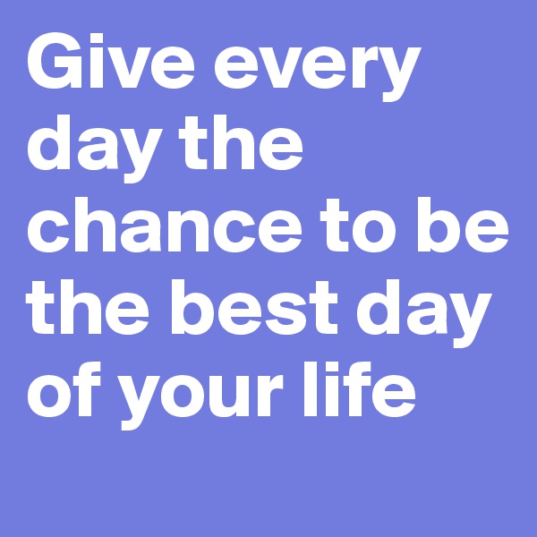 Give every day the chance to be the best day of your life