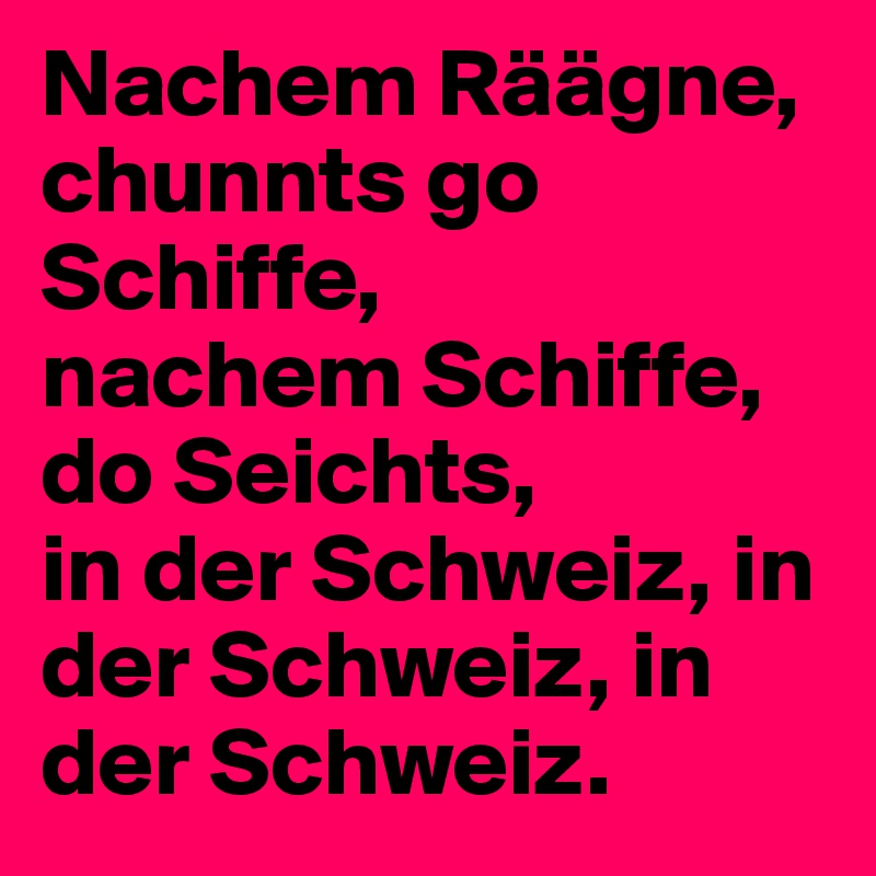 Nachem Räägne, chunnts go Schiffe,
nachem Schiffe, do Seichts,
in der Schweiz, in der Schweiz, in der Schweiz.