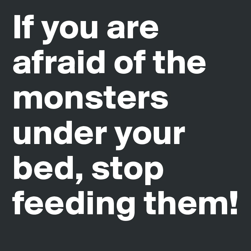 If you are afraid of the monsters under your bed, stop feeding them!