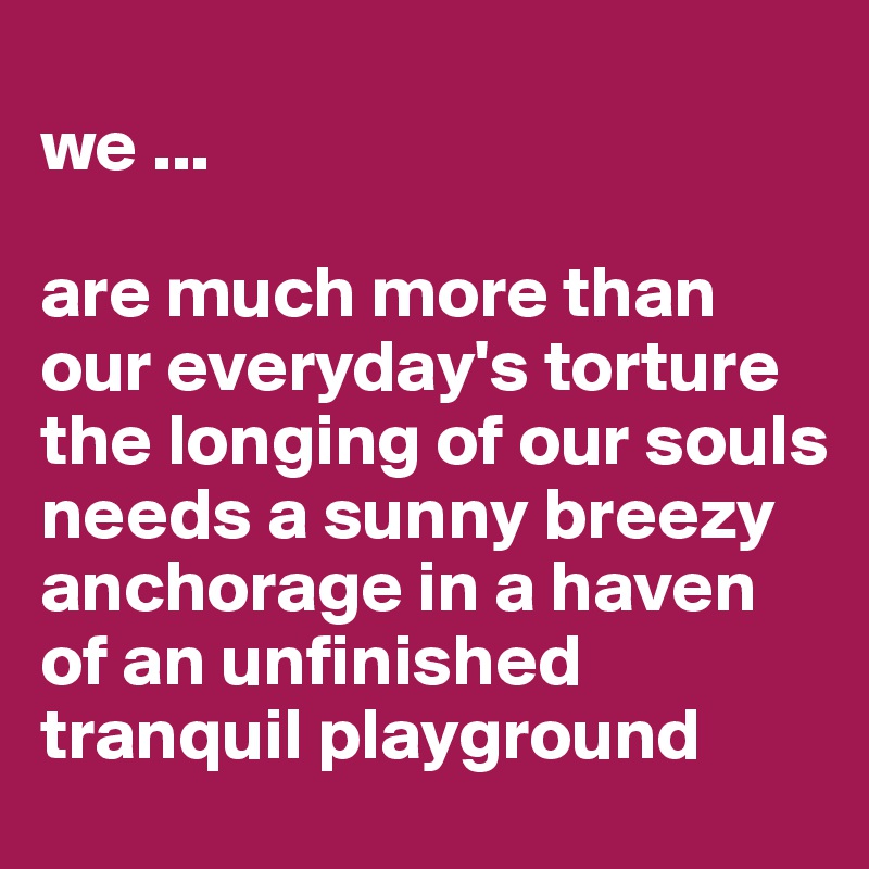 
we ...

are much more than our everyday's torture the longing of our souls 
needs a sunny breezy anchorage in a haven of an unfinished tranquil playground
