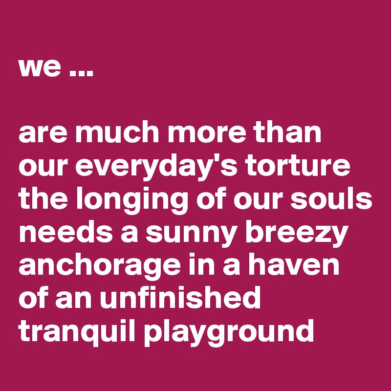 
we ...

are much more than our everyday's torture the longing of our souls 
needs a sunny breezy anchorage in a haven of an unfinished tranquil playground