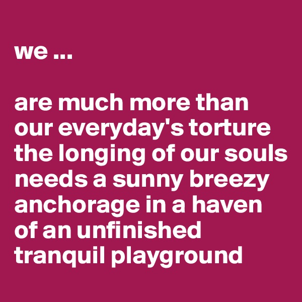 
we ...

are much more than our everyday's torture the longing of our souls 
needs a sunny breezy anchorage in a haven of an unfinished tranquil playground