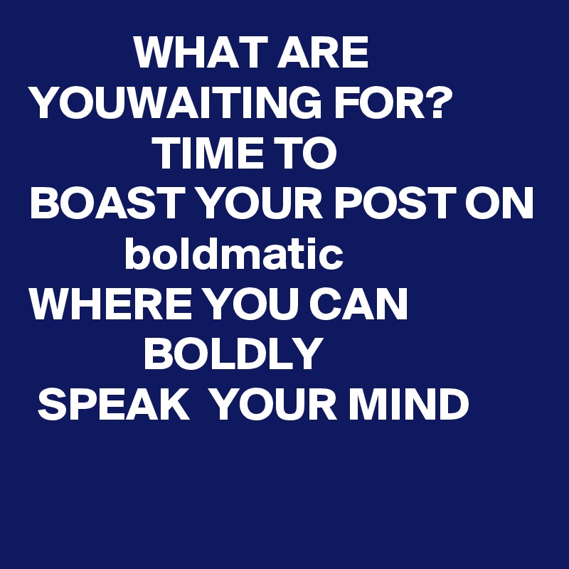            WHAT ARE YOUWAITING FOR?
             TIME TO
BOAST YOUR POST ON
          boldmatic
WHERE YOU CAN
            BOLDLY
 SPEAK  YOUR MIND 

 